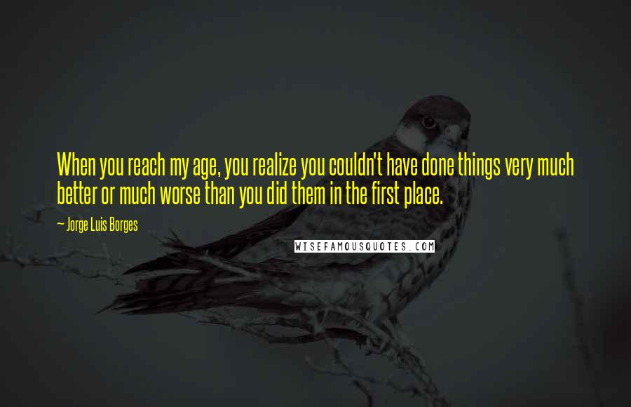 Jorge Luis Borges Quotes: When you reach my age, you realize you couldn't have done things very much better or much worse than you did them in the first place.