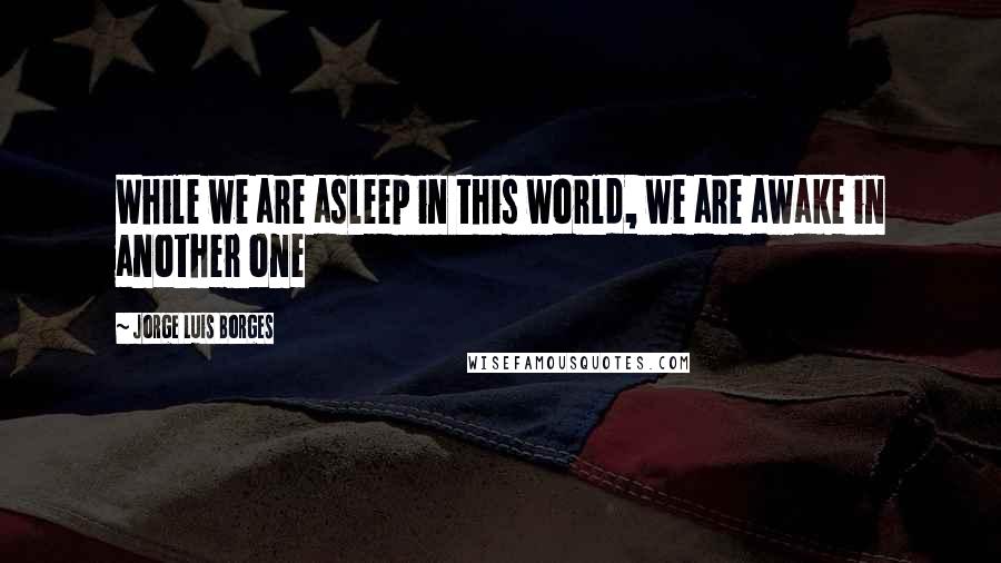 Jorge Luis Borges Quotes: While we are asleep in this world, we are awake in another one