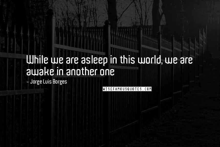 Jorge Luis Borges Quotes: While we are asleep in this world, we are awake in another one