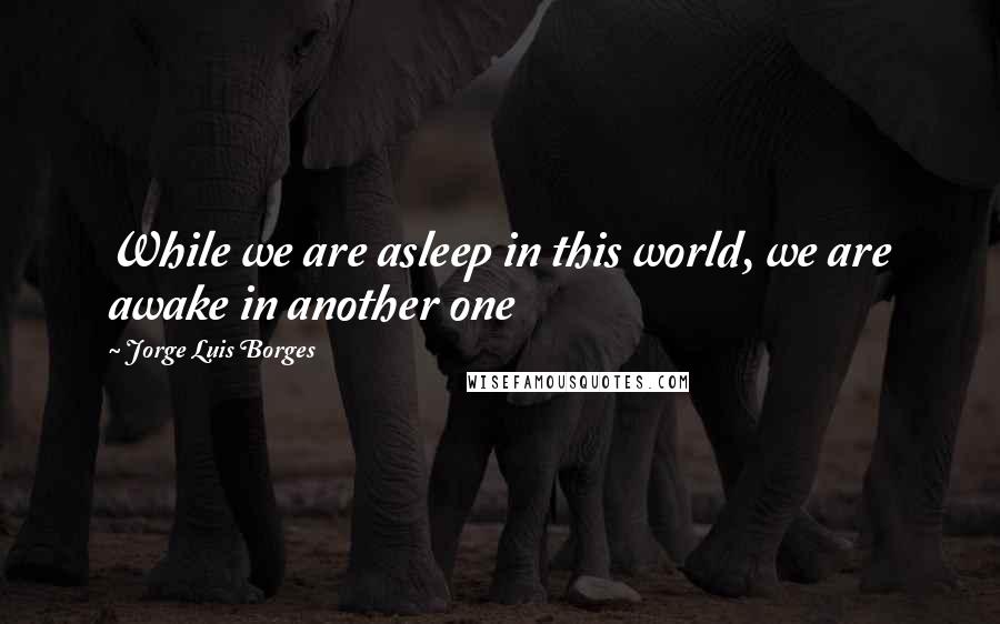 Jorge Luis Borges Quotes: While we are asleep in this world, we are awake in another one