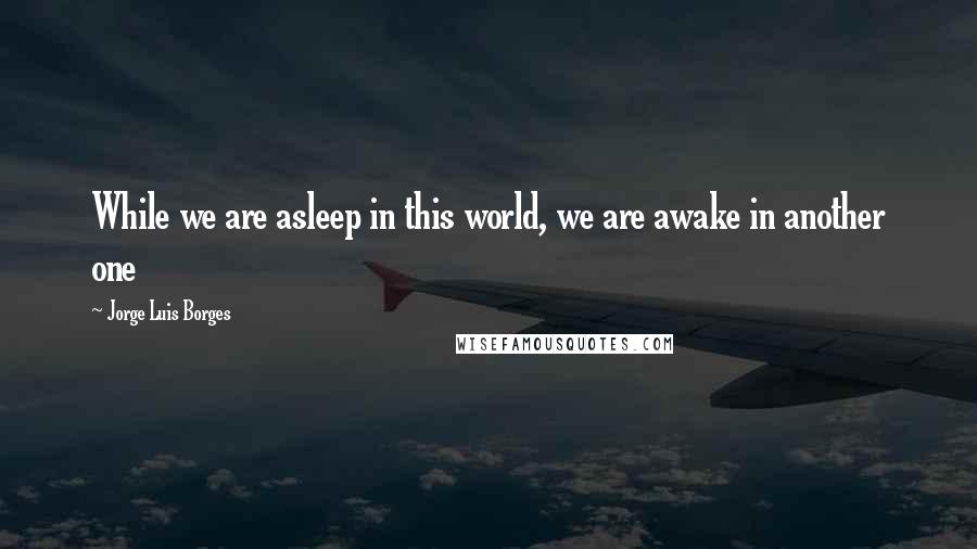 Jorge Luis Borges Quotes: While we are asleep in this world, we are awake in another one