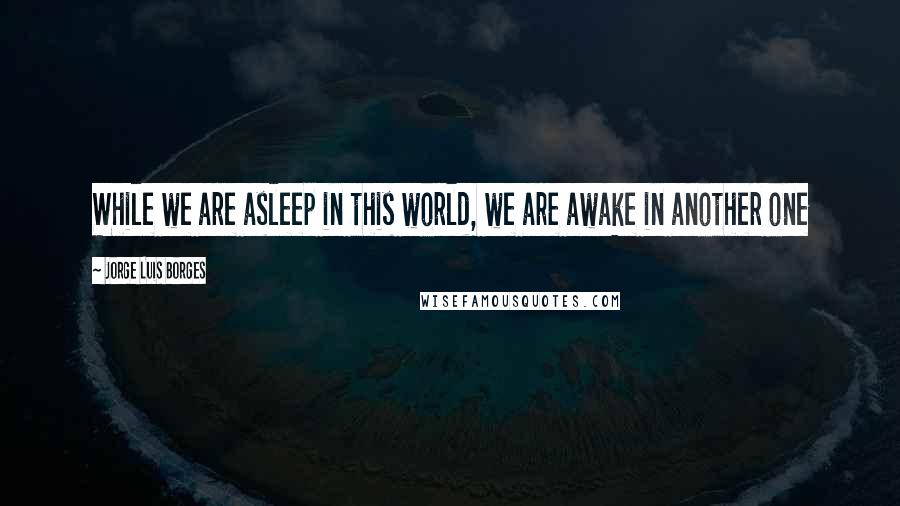 Jorge Luis Borges Quotes: While we are asleep in this world, we are awake in another one