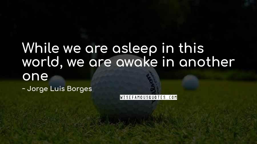 Jorge Luis Borges Quotes: While we are asleep in this world, we are awake in another one