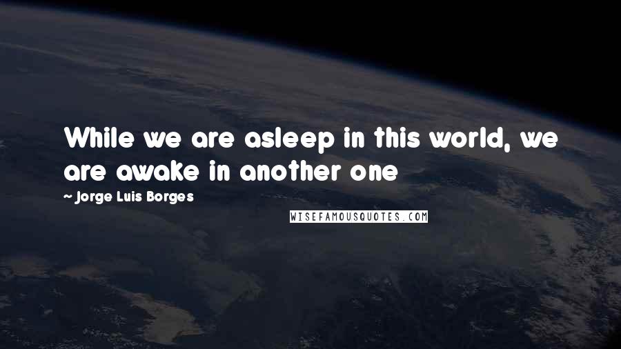 Jorge Luis Borges Quotes: While we are asleep in this world, we are awake in another one