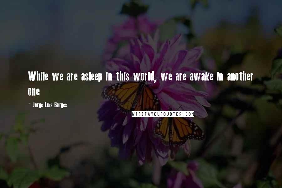 Jorge Luis Borges Quotes: While we are asleep in this world, we are awake in another one