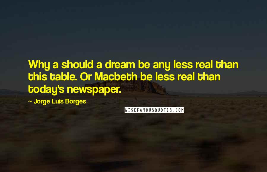 Jorge Luis Borges Quotes: Why a should a dream be any less real than this table. Or Macbeth be less real than today's newspaper.