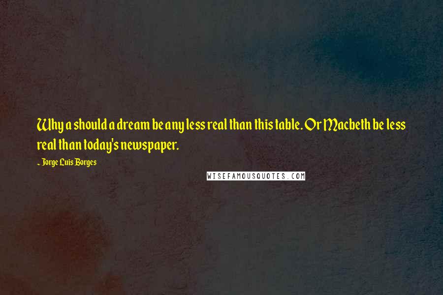 Jorge Luis Borges Quotes: Why a should a dream be any less real than this table. Or Macbeth be less real than today's newspaper.