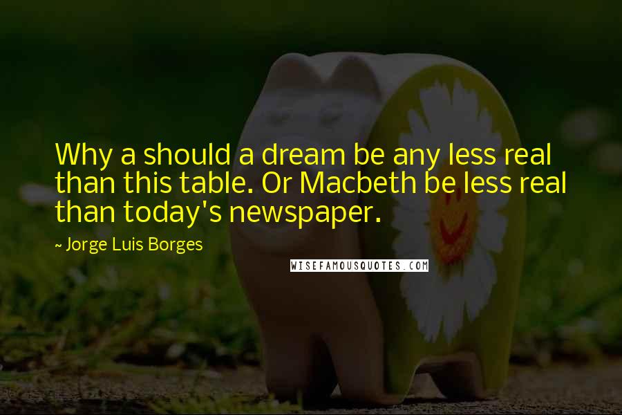 Jorge Luis Borges Quotes: Why a should a dream be any less real than this table. Or Macbeth be less real than today's newspaper.
