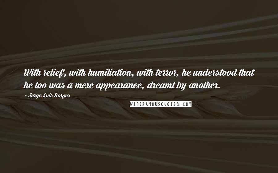 Jorge Luis Borges Quotes: With relief, with humiliation, with terror, he understood that he too was a mere appearance, dreamt by another.