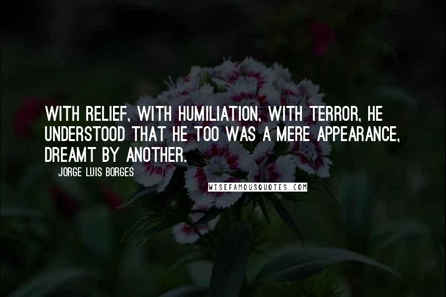 Jorge Luis Borges Quotes: With relief, with humiliation, with terror, he understood that he too was a mere appearance, dreamt by another.