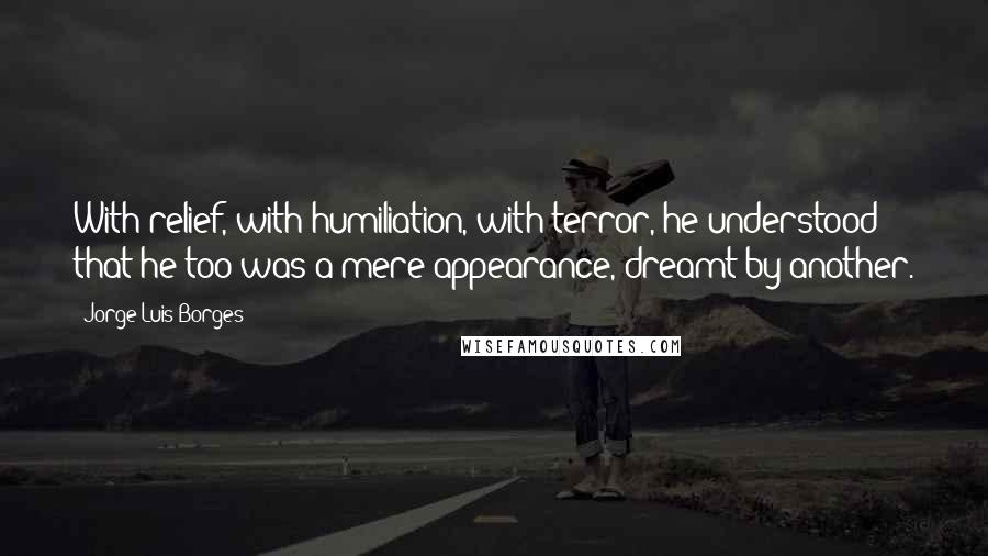 Jorge Luis Borges Quotes: With relief, with humiliation, with terror, he understood that he too was a mere appearance, dreamt by another.