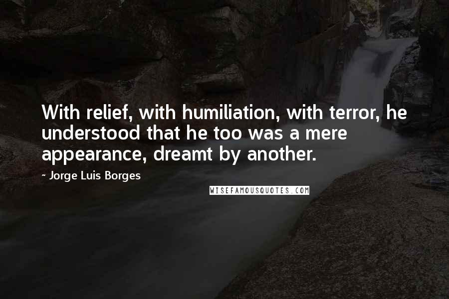 Jorge Luis Borges Quotes: With relief, with humiliation, with terror, he understood that he too was a mere appearance, dreamt by another.