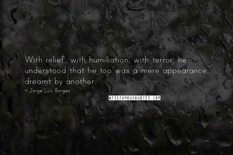Jorge Luis Borges Quotes: With relief, with humiliation, with terror, he understood that he too was a mere appearance, dreamt by another.
