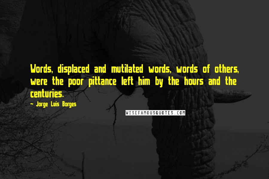 Jorge Luis Borges Quotes: Words, displaced and mutilated words, words of others, were the poor pittance left him by the hours and the centuries.