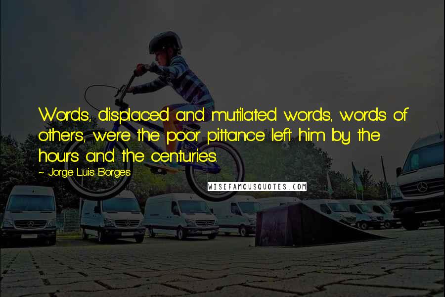 Jorge Luis Borges Quotes: Words, displaced and mutilated words, words of others, were the poor pittance left him by the hours and the centuries.