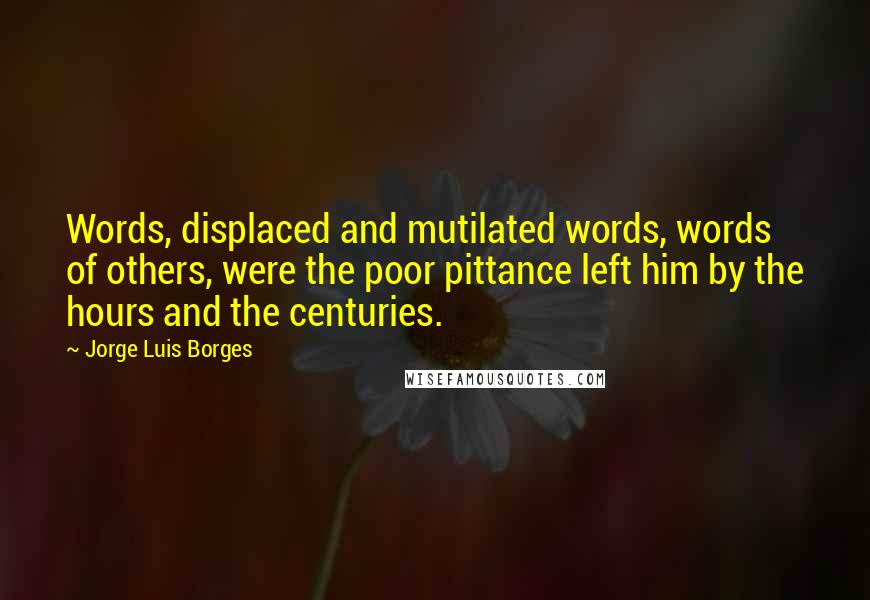 Jorge Luis Borges Quotes: Words, displaced and mutilated words, words of others, were the poor pittance left him by the hours and the centuries.