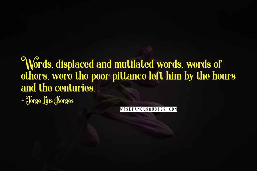 Jorge Luis Borges Quotes: Words, displaced and mutilated words, words of others, were the poor pittance left him by the hours and the centuries.