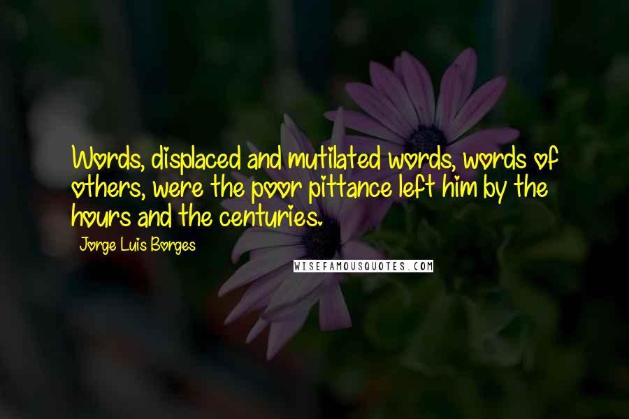 Jorge Luis Borges Quotes: Words, displaced and mutilated words, words of others, were the poor pittance left him by the hours and the centuries.