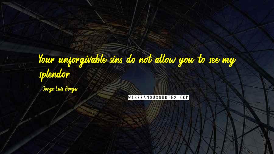 Jorge Luis Borges Quotes: Your unforgivable sins do not allow you to see my splendor.