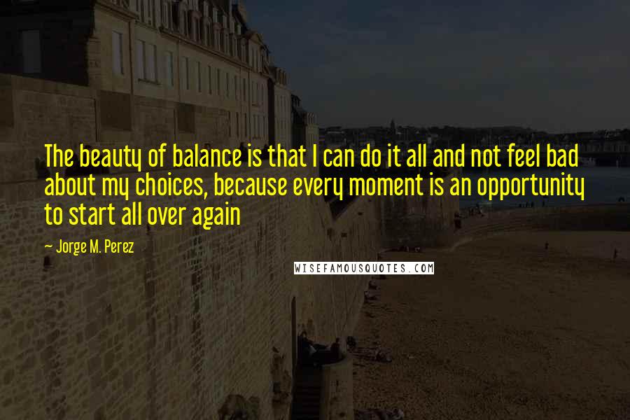 Jorge M. Perez Quotes: The beauty of balance is that I can do it all and not feel bad about my choices, because every moment is an opportunity to start all over again