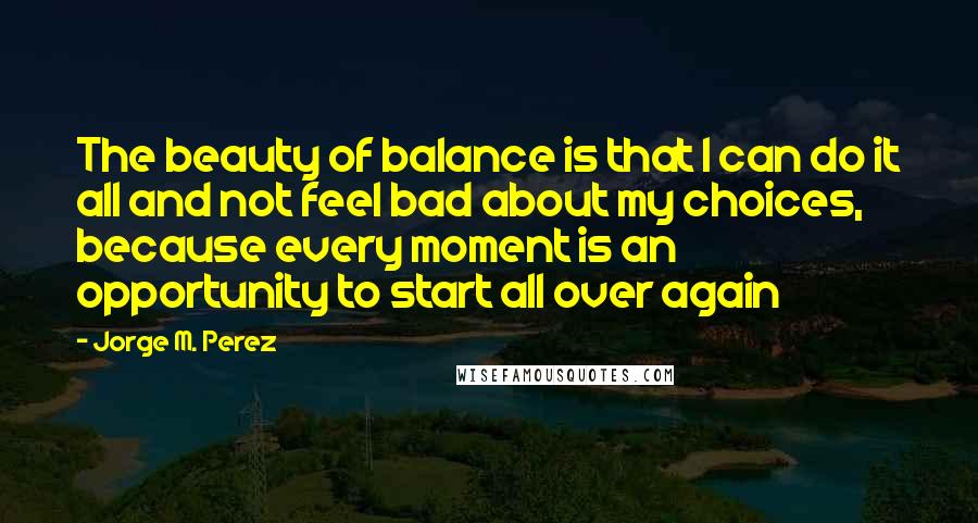 Jorge M. Perez Quotes: The beauty of balance is that I can do it all and not feel bad about my choices, because every moment is an opportunity to start all over again