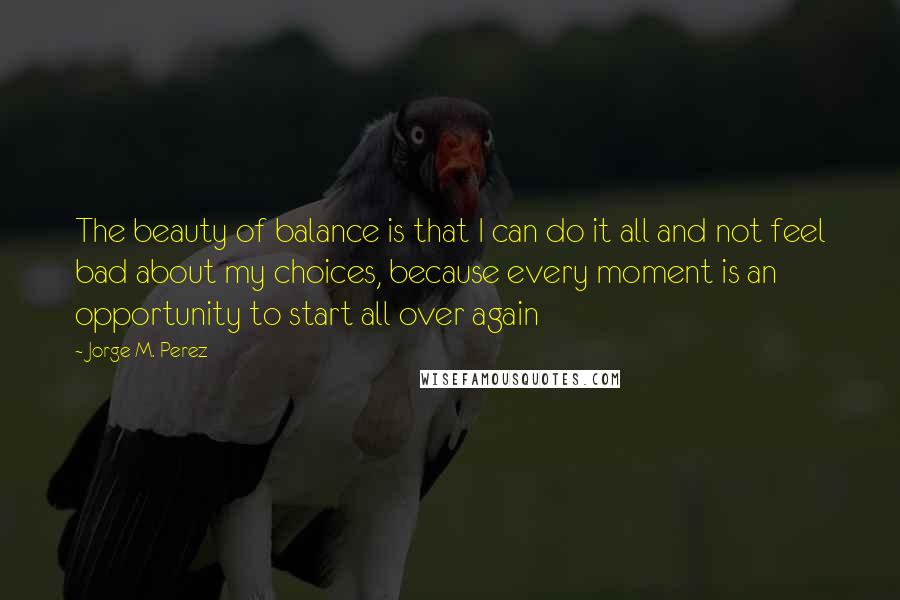 Jorge M. Perez Quotes: The beauty of balance is that I can do it all and not feel bad about my choices, because every moment is an opportunity to start all over again