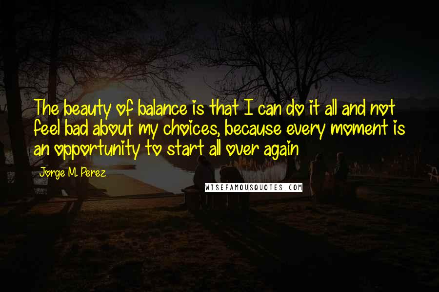 Jorge M. Perez Quotes: The beauty of balance is that I can do it all and not feel bad about my choices, because every moment is an opportunity to start all over again