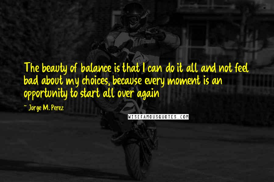 Jorge M. Perez Quotes: The beauty of balance is that I can do it all and not feel bad about my choices, because every moment is an opportunity to start all over again