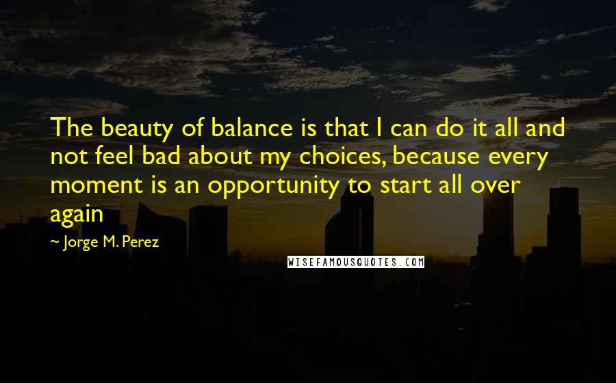 Jorge M. Perez Quotes: The beauty of balance is that I can do it all and not feel bad about my choices, because every moment is an opportunity to start all over again