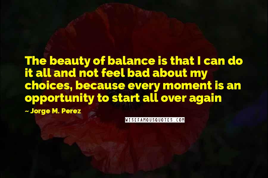 Jorge M. Perez Quotes: The beauty of balance is that I can do it all and not feel bad about my choices, because every moment is an opportunity to start all over again