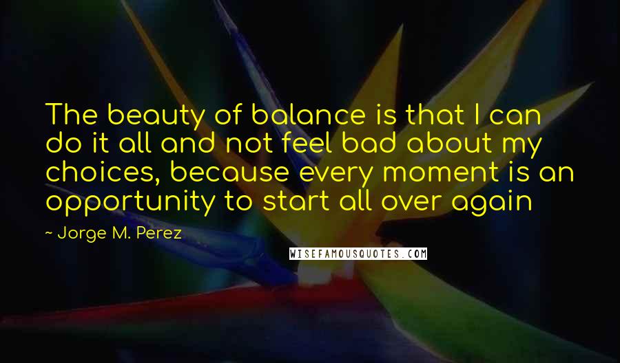 Jorge M. Perez Quotes: The beauty of balance is that I can do it all and not feel bad about my choices, because every moment is an opportunity to start all over again