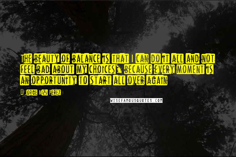 Jorge M. Perez Quotes: The beauty of balance is that I can do it all and not feel bad about my choices, because every moment is an opportunity to start all over again