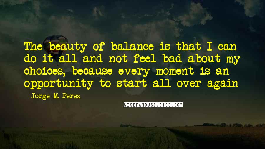 Jorge M. Perez Quotes: The beauty of balance is that I can do it all and not feel bad about my choices, because every moment is an opportunity to start all over again