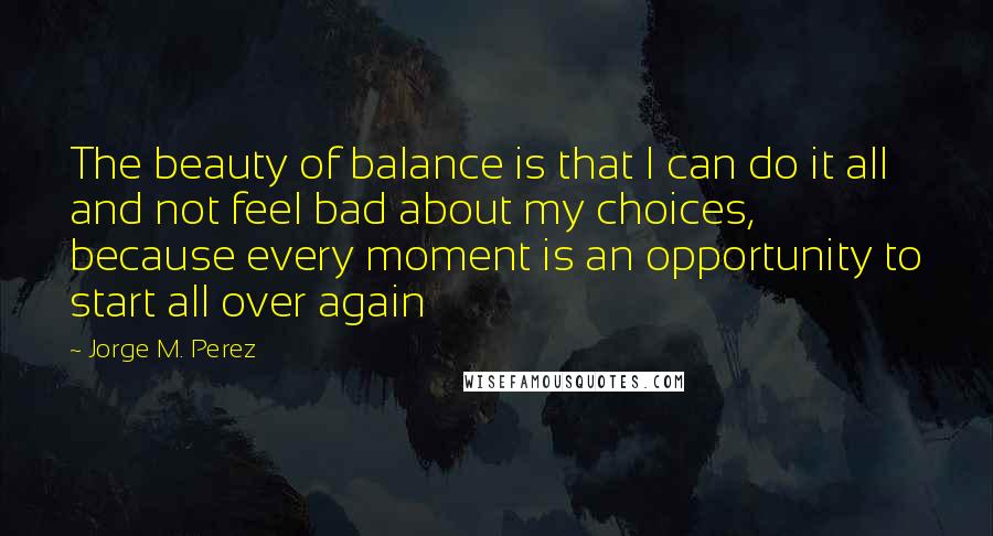 Jorge M. Perez Quotes: The beauty of balance is that I can do it all and not feel bad about my choices, because every moment is an opportunity to start all over again