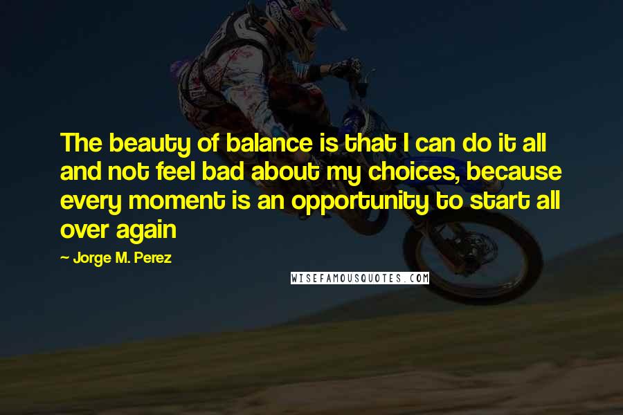 Jorge M. Perez Quotes: The beauty of balance is that I can do it all and not feel bad about my choices, because every moment is an opportunity to start all over again