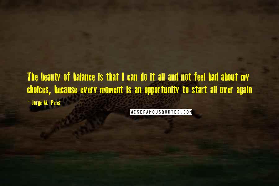 Jorge M. Perez Quotes: The beauty of balance is that I can do it all and not feel bad about my choices, because every moment is an opportunity to start all over again