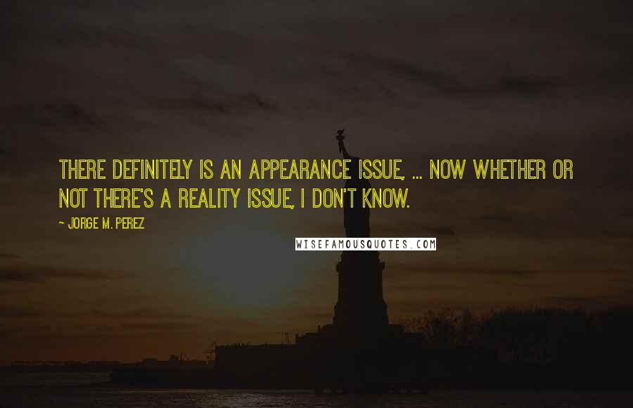 Jorge M. Perez Quotes: There definitely is an appearance issue, ... Now whether or not there's a reality issue, I don't know.