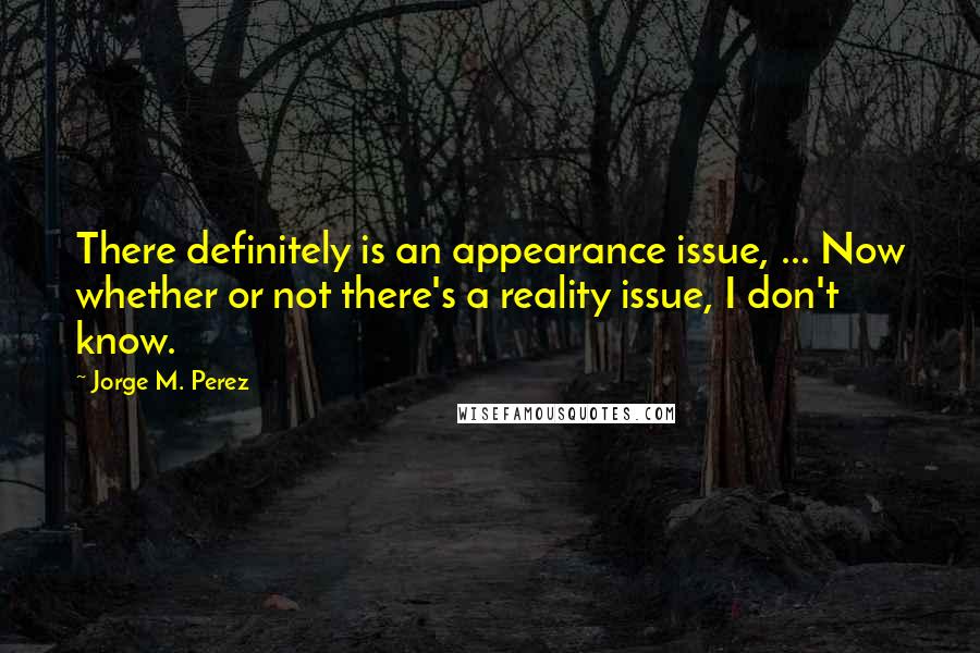 Jorge M. Perez Quotes: There definitely is an appearance issue, ... Now whether or not there's a reality issue, I don't know.