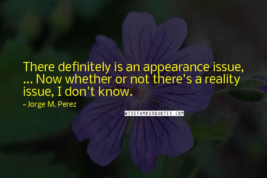 Jorge M. Perez Quotes: There definitely is an appearance issue, ... Now whether or not there's a reality issue, I don't know.