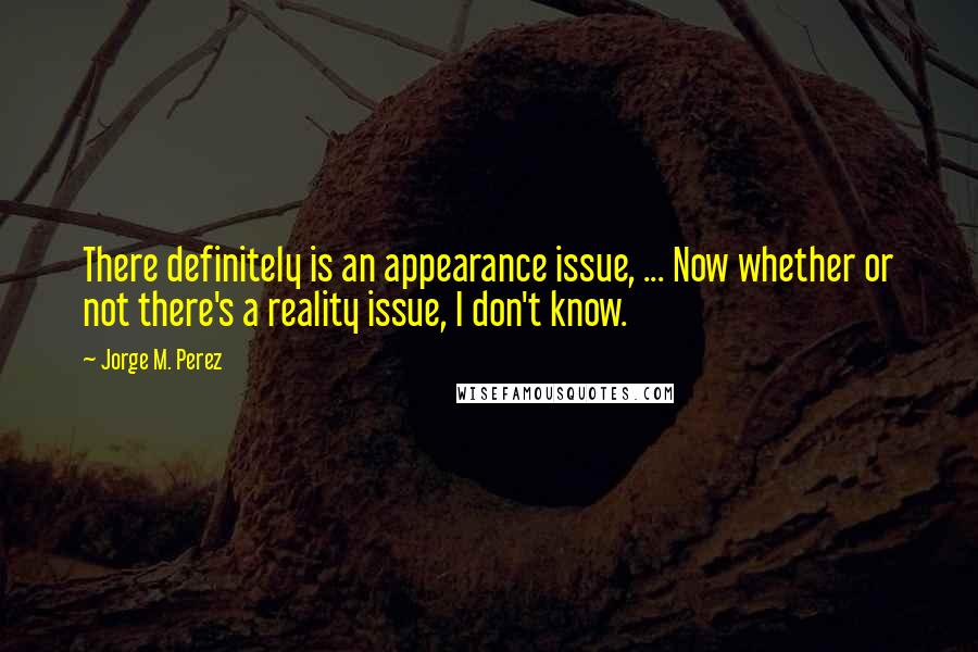 Jorge M. Perez Quotes: There definitely is an appearance issue, ... Now whether or not there's a reality issue, I don't know.