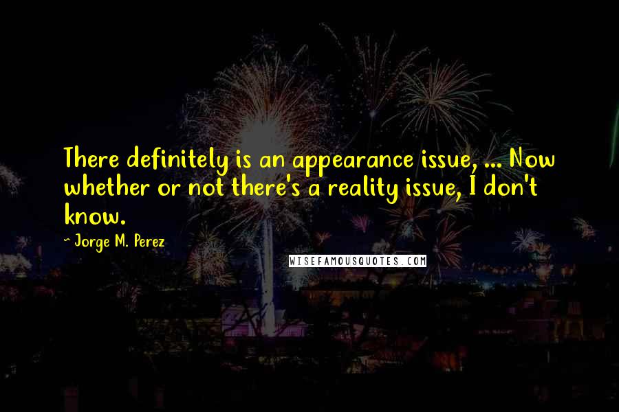 Jorge M. Perez Quotes: There definitely is an appearance issue, ... Now whether or not there's a reality issue, I don't know.