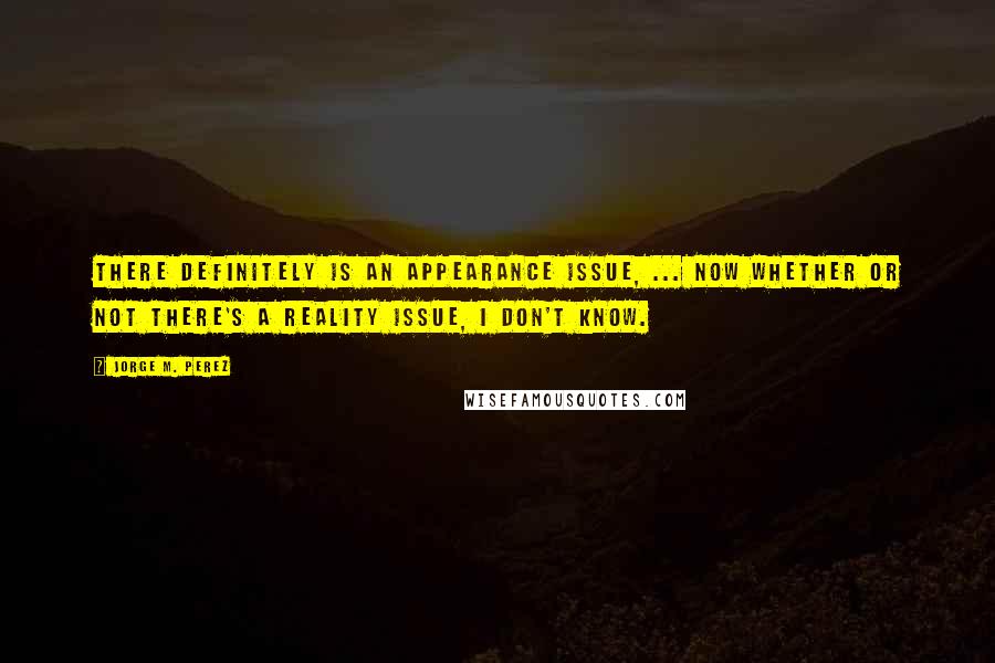 Jorge M. Perez Quotes: There definitely is an appearance issue, ... Now whether or not there's a reality issue, I don't know.