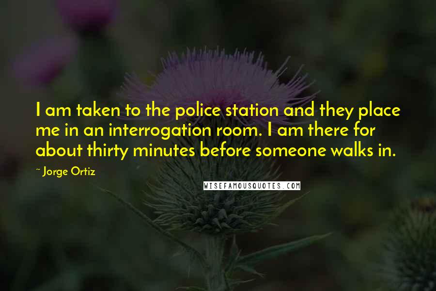 Jorge Ortiz Quotes: I am taken to the police station and they place me in an interrogation room. I am there for about thirty minutes before someone walks in.