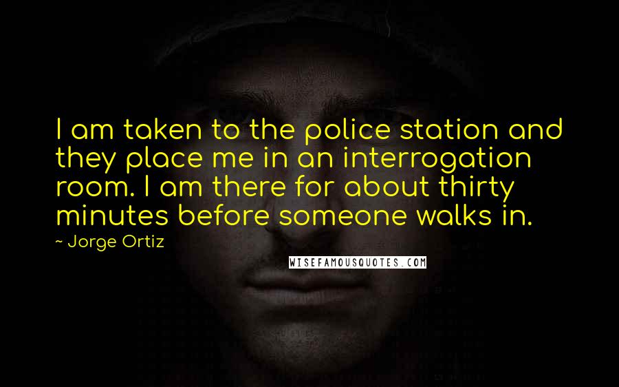Jorge Ortiz Quotes: I am taken to the police station and they place me in an interrogation room. I am there for about thirty minutes before someone walks in.