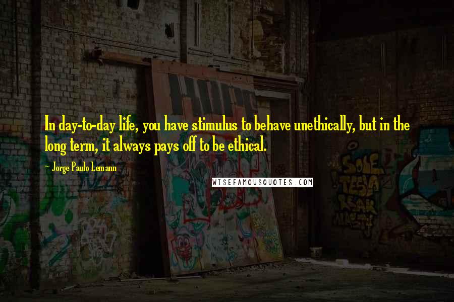 Jorge Paulo Lemann Quotes: In day-to-day life, you have stimulus to behave unethically, but in the long term, it always pays off to be ethical.
