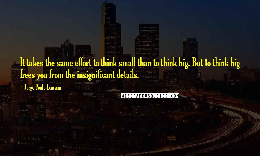 Jorge Paulo Lemann Quotes: It takes the same effort to think small than to think big. But to think big frees you from the insignificant details.