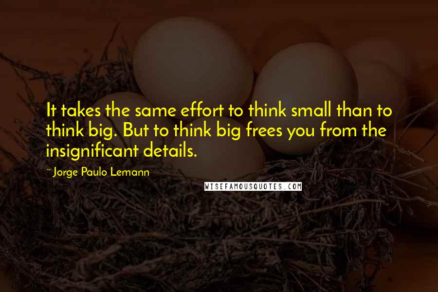 Jorge Paulo Lemann Quotes: It takes the same effort to think small than to think big. But to think big frees you from the insignificant details.