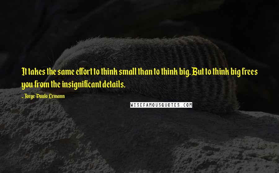 Jorge Paulo Lemann Quotes: It takes the same effort to think small than to think big. But to think big frees you from the insignificant details.