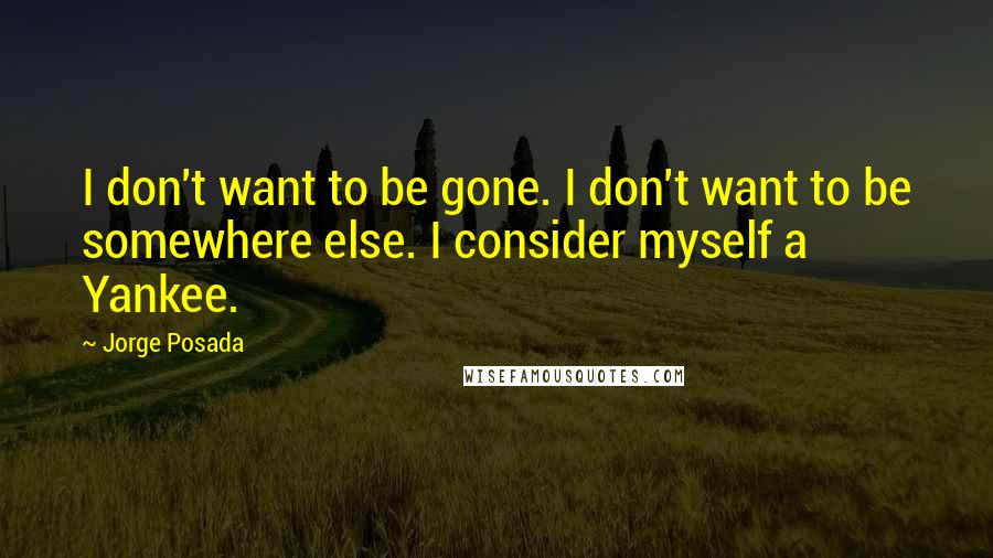 Jorge Posada Quotes: I don't want to be gone. I don't want to be somewhere else. I consider myself a Yankee.