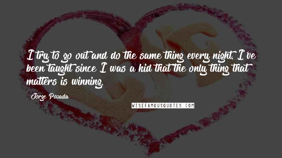 Jorge Posada Quotes: I try to go out and do the same thing every night. I've been taught since I was a kid that the only thing that matters is winning.